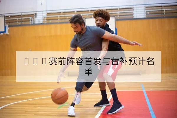 NBA赛前阵容首发与替补预计名单